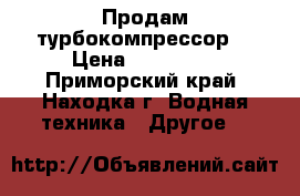 Продам турбокомпрессор  › Цена ­ 150 000 - Приморский край, Находка г. Водная техника » Другое   